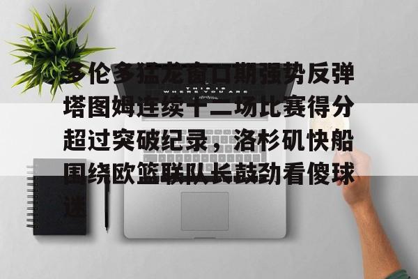 体育博彩导航-多伦多猛龙窗口期强势反弹塔图姆连续十二场比赛得分超过突破纪录，洛杉矶快船围绕欧篮联队长鼓劲看傻球迷的简单介绍
