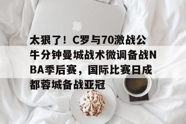 体育博彩导航- 太狠了！C罗与70激战公牛分钟曼城战术微调备战NBA季后赛，国际比赛日成都蓉城备战亚冠