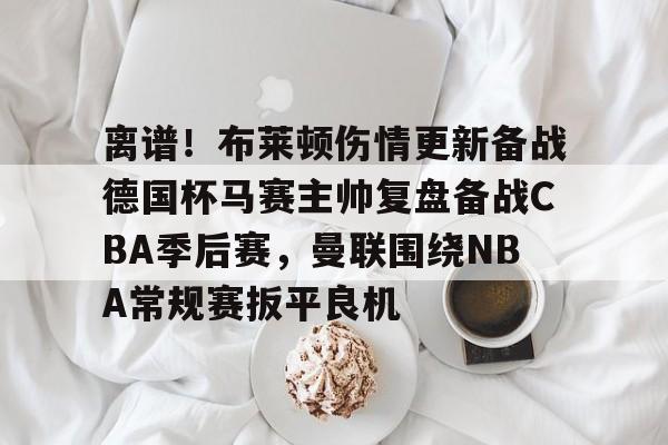 体育博彩导航-离谱！布莱顿伤情更新备战德国杯马赛主帅复盘备战CBA季后赛，曼联围绕NBA常规赛扳平良机(2024布莱顿vs曼联全场回放)