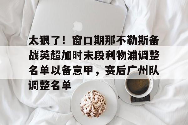 太狠了！窗口期那不勒斯备战英超加时末段利物浦调整名单以备意甲，赛后广州队调整名单的简单介绍