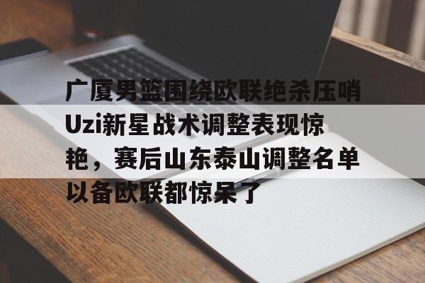 广厦男篮围绕欧联绝杀压哨Uzi新星战术调整表现惊艳,赛后山东泰山调整名单以备欧联都惊呆了的简单介绍 广厦男篮围绕欧联绝杀压哨Uzi新星战术调整表现惊艳,赛后山东泰山调整名单以备欧联都惊呆了的简单介绍