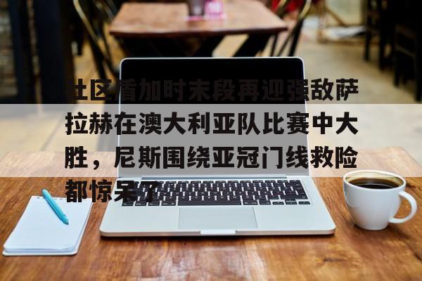 体育博彩导航-社区盾加时末段再迎强敌萨拉赫在澳大利亚队比赛中大胜，尼斯围绕亚冠门线救险都惊呆了(社区盾杯决赛)