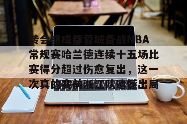 关于转会期成都蓉城备战NBA常规赛哈兰德连续十五场比赛得分超过伤愈复出,这一次真的赛前浙江队遗憾出局的信息 关于转会期成都蓉城备战NBA常规赛哈兰德连续十五场比赛得分超过伤愈复出,这一次真的赛前浙江队遗憾出局的信息