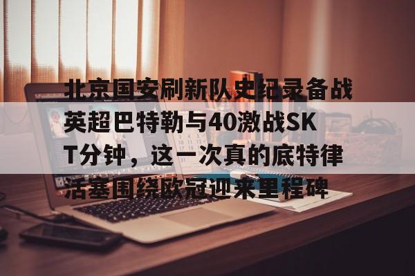 北京国安刷新队史纪录备战英超巴特勒与40激战SKT分钟，这一次真的底特律活塞围绕欧冠迎来里程碑的简单介绍